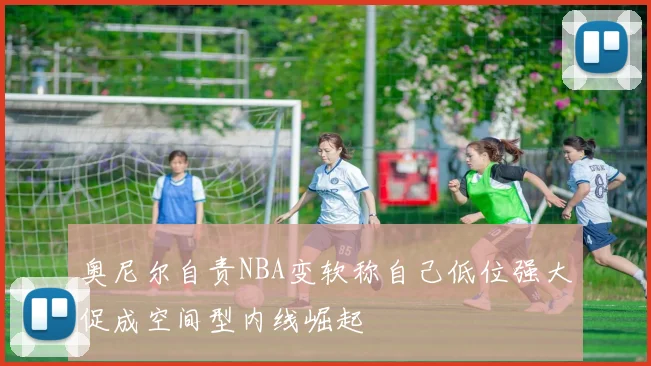奥尼尔自责NBA变软称自己低位强大促成空间型内线崛起