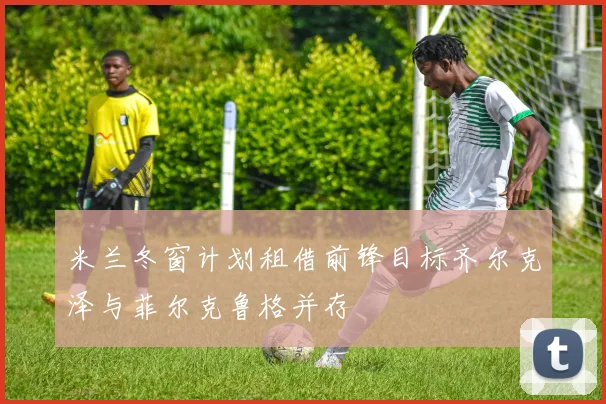 米兰冬窗计划租借前锋目标齐尔克泽与菲尔克鲁格并存