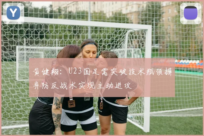 黄健翔：U23国足需突破技术瓶颈摒弃防反战术实现主动进攻