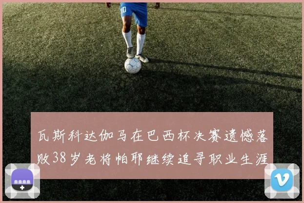 瓦斯科达伽马在巴西杯决赛遗憾落败38岁老将帕耶继续追寻职业生涯首冠