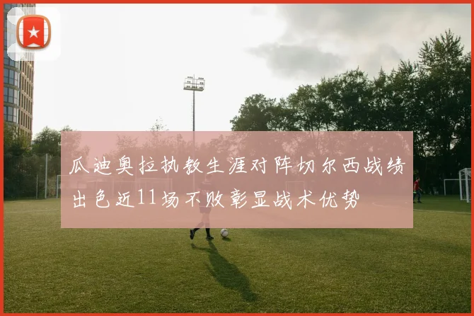 瓜迪奥拉执教生涯对阵切尔西战绩出色近11场不败彰显战术优势