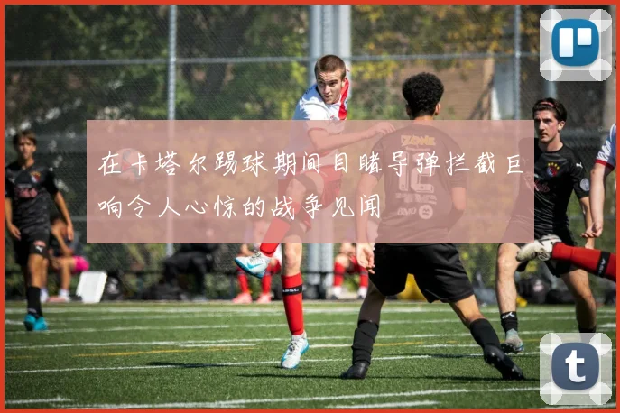 在卡塔尔踢球期间目睹导弹拦截巨响令人心惊的战争见闻