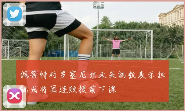 佩蒂特对罗塞尼尔未来执教表示担忧或将因连败提前下课