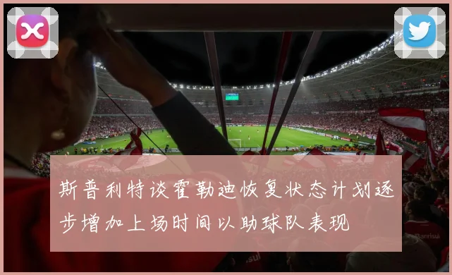 斯普利特谈霍勒迪恢复状态计划逐步增加上场时间以助球队表现