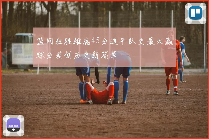 篮网狂胜雄鹿45分追平队史最大赢球分差创历史新篇章