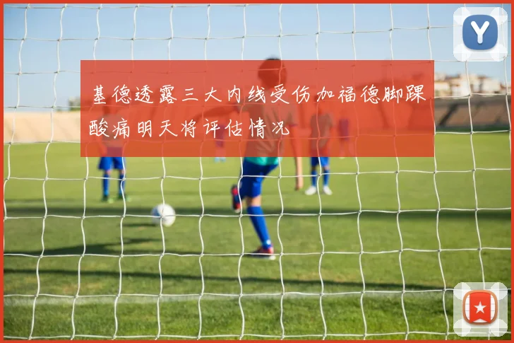 基德透露三大内线受伤加福德脚踝酸痛明天将评估情况