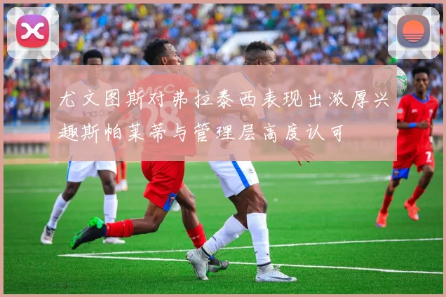 尤文图斯对弗拉泰西表现出浓厚兴趣斯帕莱蒂与管理层高度认可