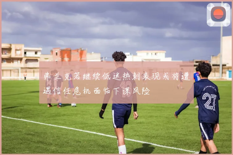 弗兰克若继续低迷热刺表现或将遭遇信任危机面临下课风险