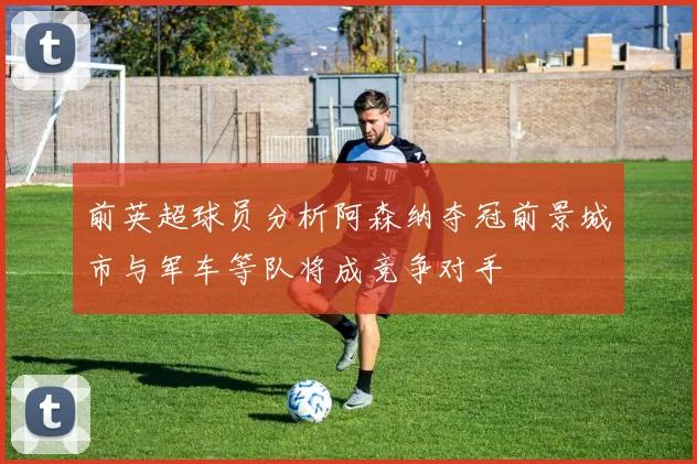 前英超球员分析阿森纳夺冠前景城市与军车等队将成竞争对手