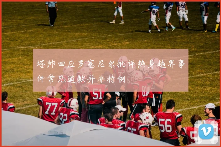 塔帅回应罗塞尼尔批评热身越界事件常见道歉并非特例