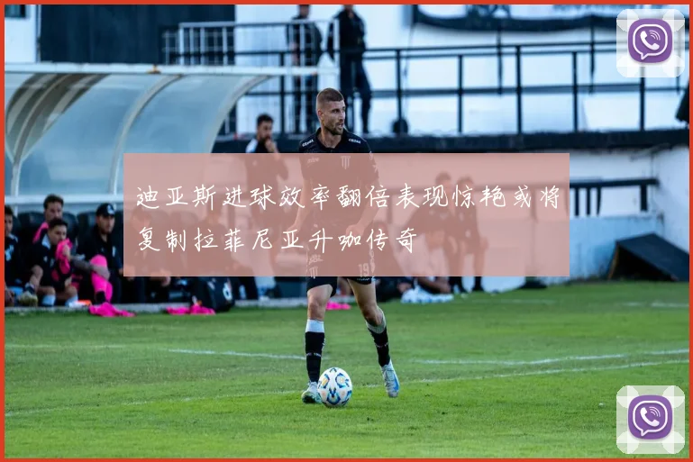 迪亚斯进球效率翻倍表现惊艳或将复制拉菲尼亚升咖传奇