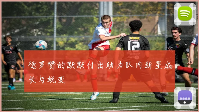 德罗赞的默默付出助力队内新星成长与蜕变