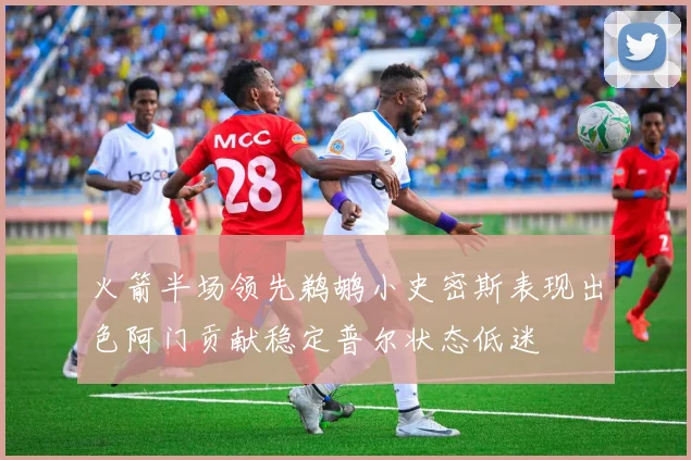 火箭半场领先鹈鹕小史密斯表现出色阿门贡献稳定普尔状态低迷