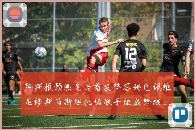 阿斯报预测皇马首发阵容姆巴佩维尼修斯马斯坦托诺联手组成锋线三叉戟