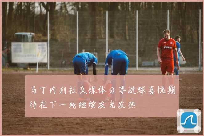 马丁内利社交媒体分享进球喜悦期待在下一轮继续发光发热