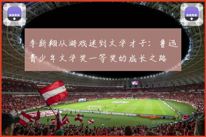 李新翔从游戏迷到文学才子：鲁迅青少年文学奖一等奖的成长之路