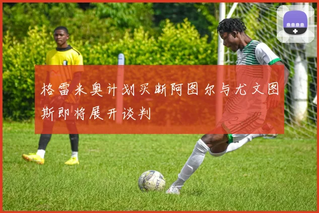 格雷米奥计划买断阿图尔与尤文图斯即将展开谈判