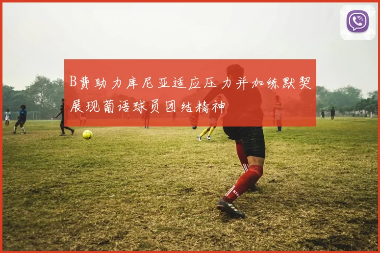 B费助力库尼亚适应压力并加练默契展现葡语球员团结精神