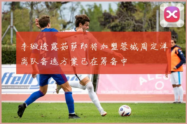 李璇透露茹萨即将加盟蓉城周定洋离队备选方案已在筹备中