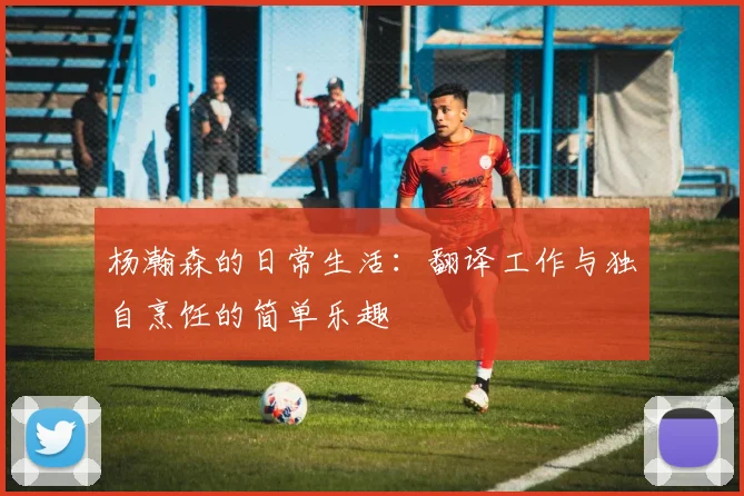 杨瀚森的日常生活：翻译工作与独自烹饪的简单乐趣