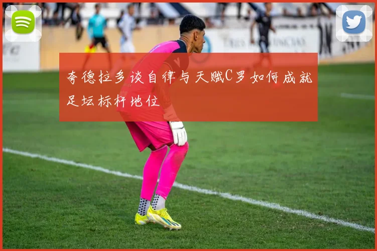 夸德拉多谈自律与天赋C罗如何成就足坛标杆地位