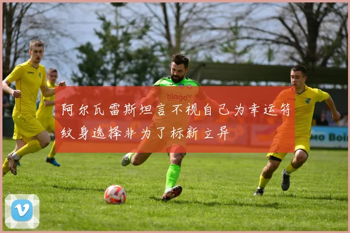 阿尔瓦雷斯坦言不视自己为幸运符纹身选择非为了标新立异
