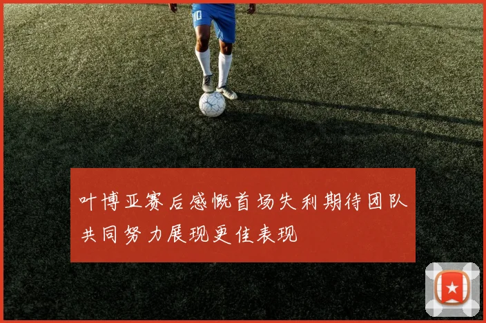 叶博亚赛后感慨首场失利期待团队共同努力展现更佳表现