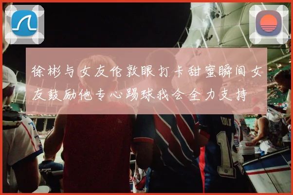 徐彬与女友伦敦眼打卡甜蜜瞬间女友鼓励他专心踢球我会全力支持