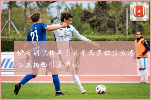 伊布调侃梅西小儿子西罗称其为迷你版梅西引发热议
