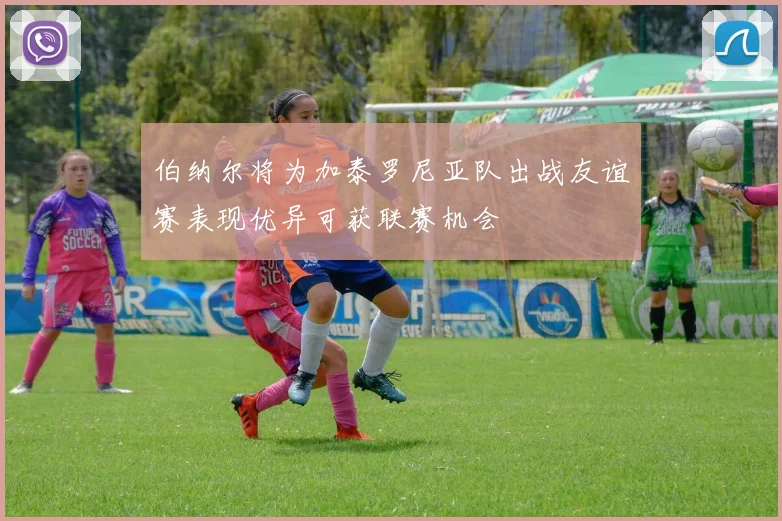 伯纳尔将为加泰罗尼亚队出战友谊赛表现优异可获联赛机会