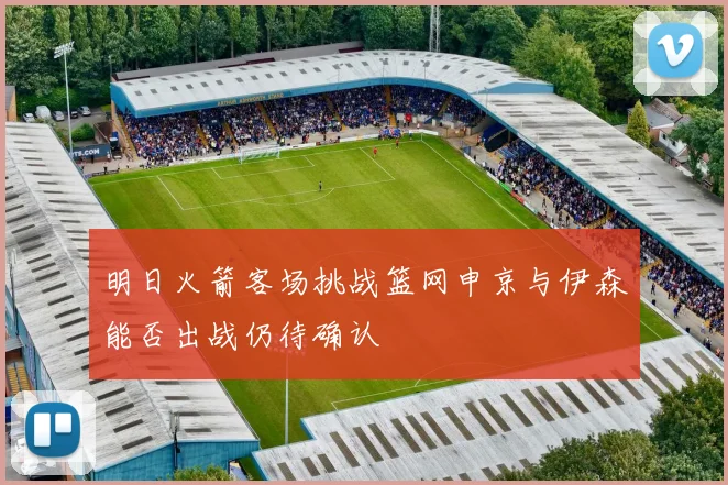 明日火箭客场挑战篮网申京与伊森能否出战仍待确认