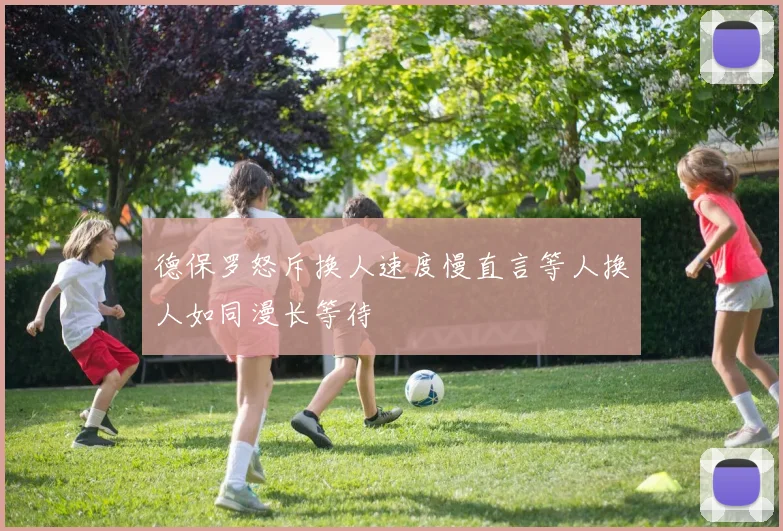 德保罗怒斥换人速度慢直言等人换人如同漫长等待