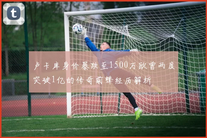 卢卡库身价暴跌至1500万欧曾两度突破1亿的传奇前锋经历解析