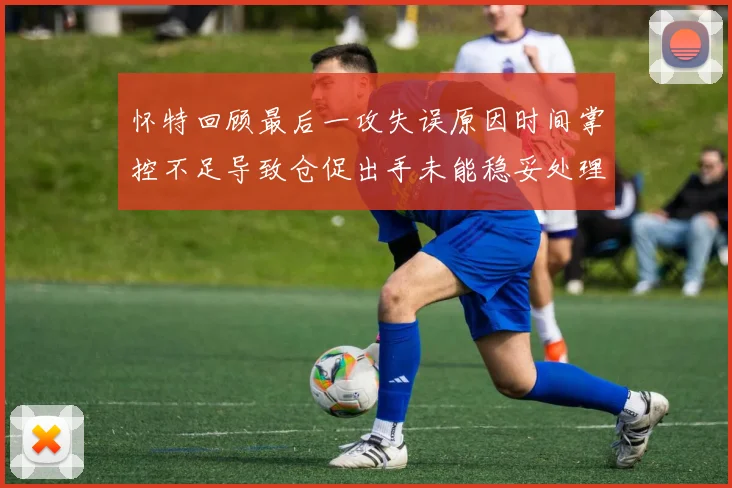 怀特回顾最后一攻失误原因时间掌控不足导致仓促出手未能稳妥处理