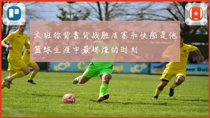 文班称背靠背战胜活塞和快船是他篮球生涯中最辉煌的时刻