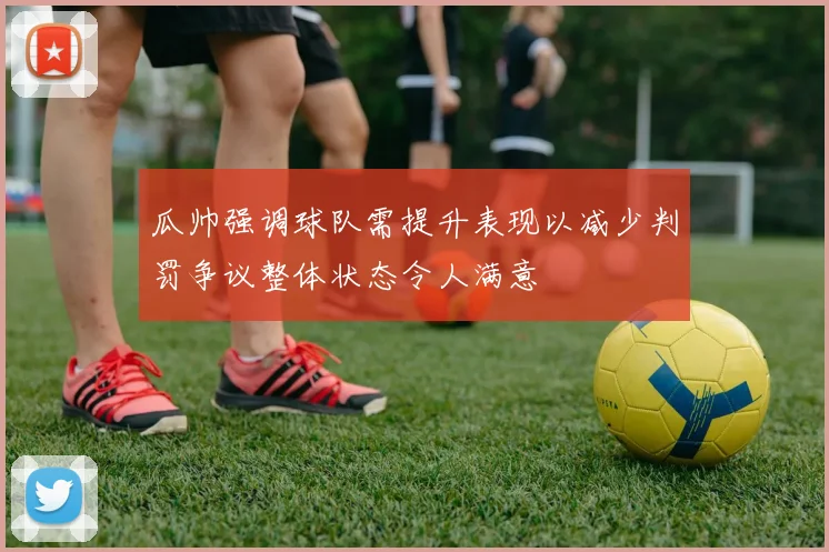 瓜帅强调球队需提升表现以减少判罚争议整体状态令人满意