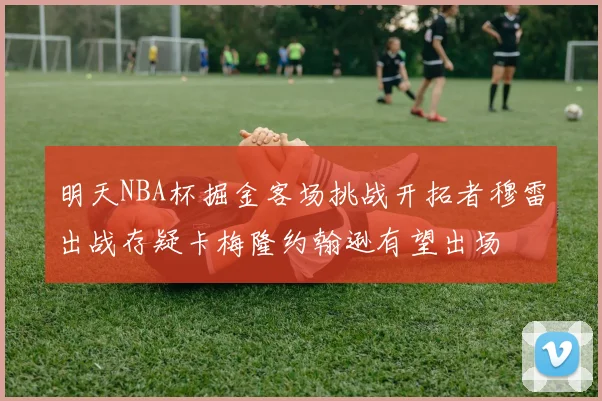 明天NBA杯掘金客场挑战开拓者穆雷出战存疑卡梅隆约翰逊有望出场