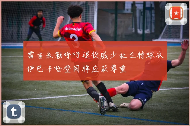 雷吉米勒呼吁退役威少杜兰特球衣伊巴卡哈登同样应获尊重