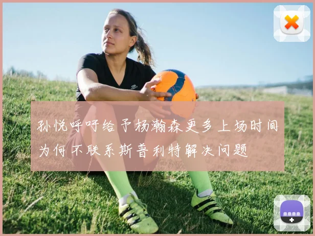 孙悦呼吁给予杨瀚森更多上场时间为何不联系斯普利特解决问题
