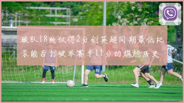 狼队18轮仅得2分创英超同期最低纪录能否打破单赛季11分的尴尬历史