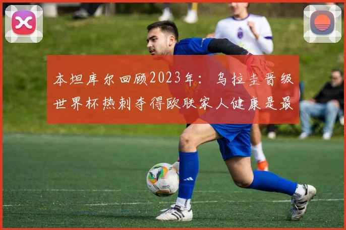 本坦库尔回顾2023年：乌拉圭晋级世界杯热刺夺得欧联家人健康是最大幸福